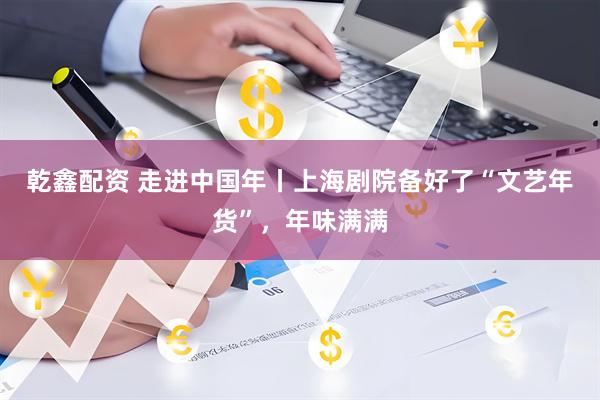 乾鑫配资 走进中国年丨上海剧院备好了“文艺年货”，年味满满