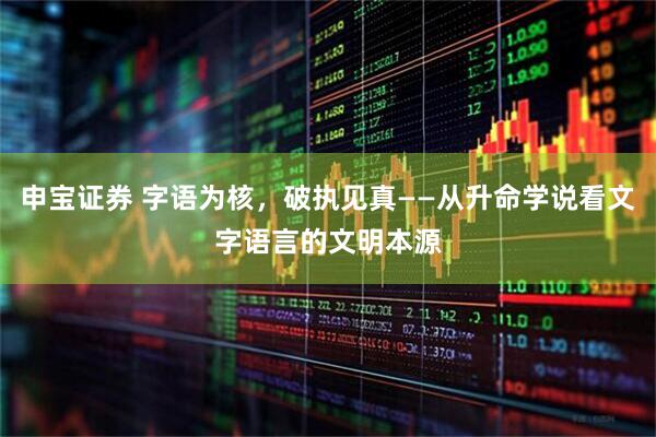 申宝证券 字语为核，破执见真——从升命学说看文字语言的文明本源